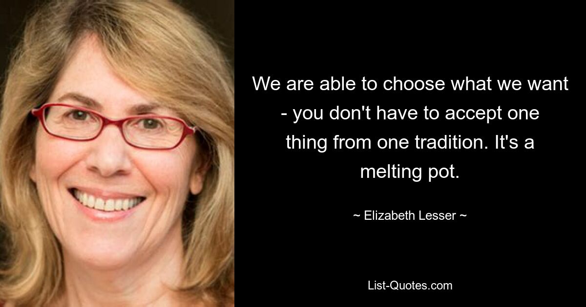 We are able to choose what we want - you don't have to accept one thing from one tradition. It's a melting pot. — © Elizabeth Lesser