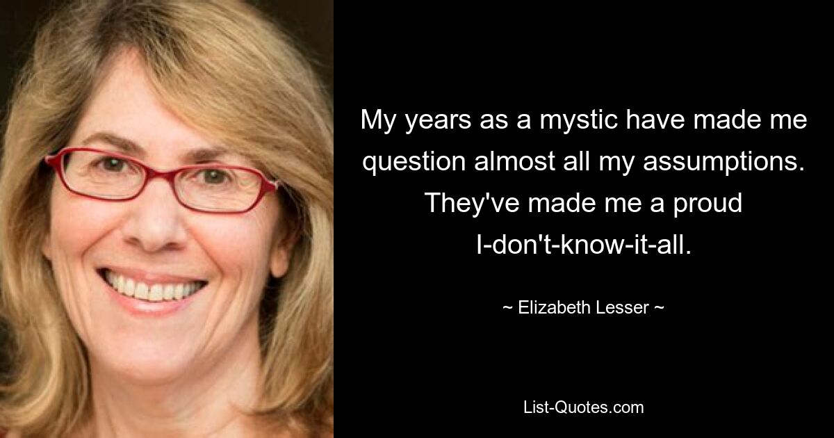 My years as a mystic have made me question almost all my assumptions. They've made me a proud I-don't-know-it-all. — © Elizabeth Lesser