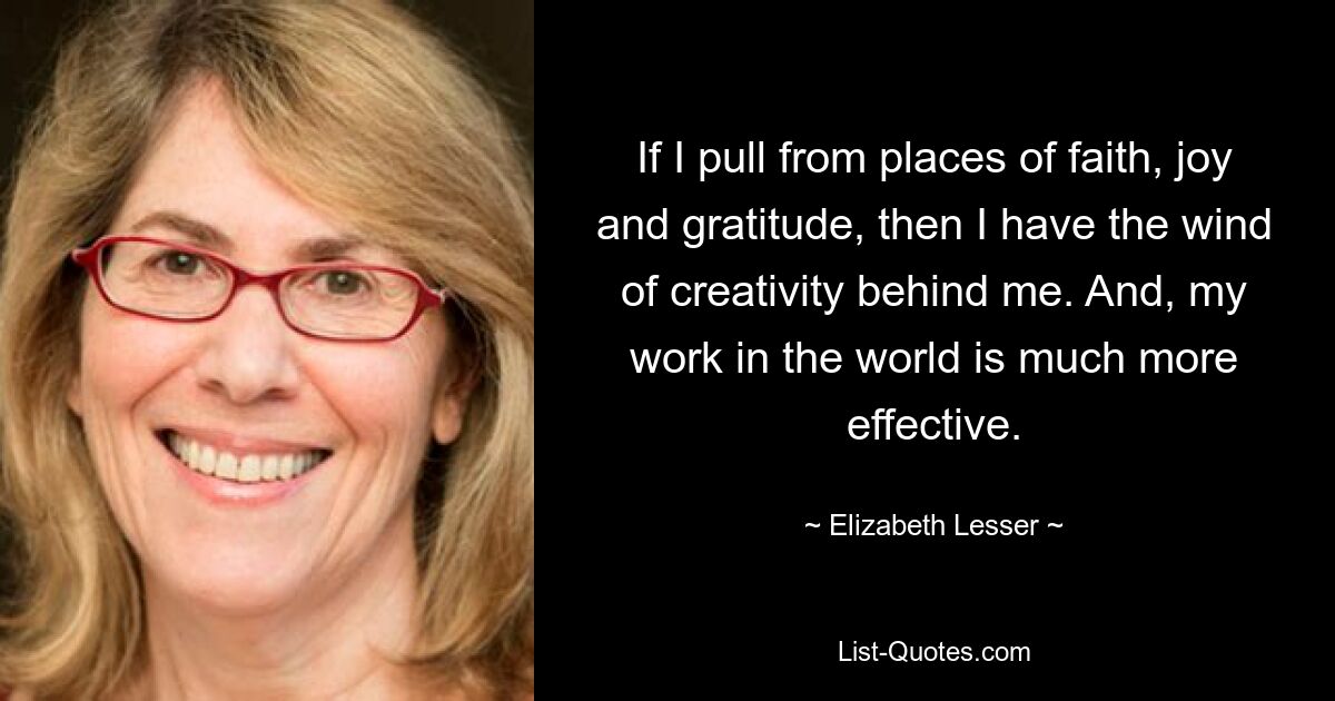 If I pull from places of faith, joy and gratitude, then I have the wind of creativity behind me. And, my work in the world is much more effective. — © Elizabeth Lesser