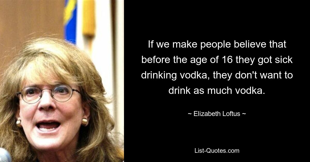 If we make people believe that before the age of 16 they got sick drinking vodka, they don't want to drink as much vodka. — © Elizabeth Loftus