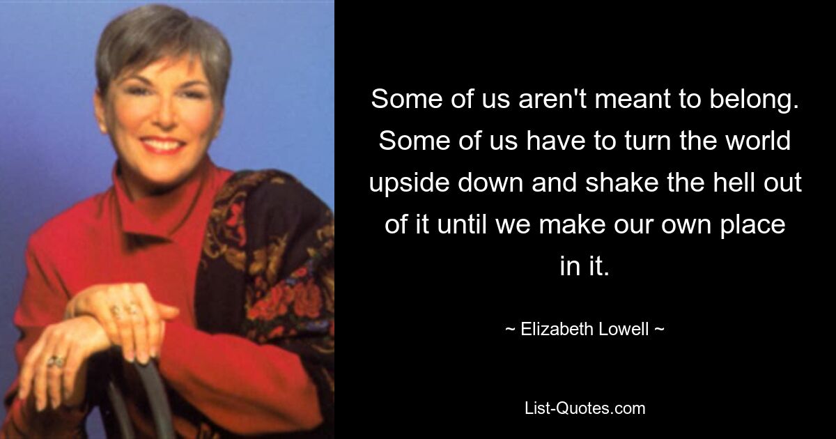 Some of us aren't meant to belong. Some of us have to turn the world upside down and shake the hell out of it until we make our own place in it. — © Elizabeth Lowell