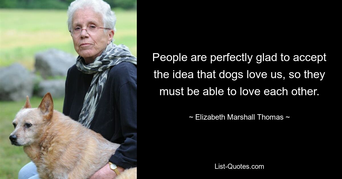 People are perfectly glad to accept the idea that dogs love us, so they must be able to love each other. — © Elizabeth Marshall Thomas