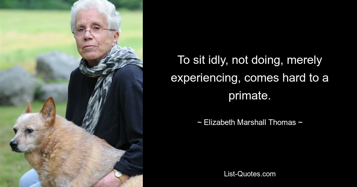 To sit idly, not doing, merely experiencing, comes hard to a primate. — © Elizabeth Marshall Thomas