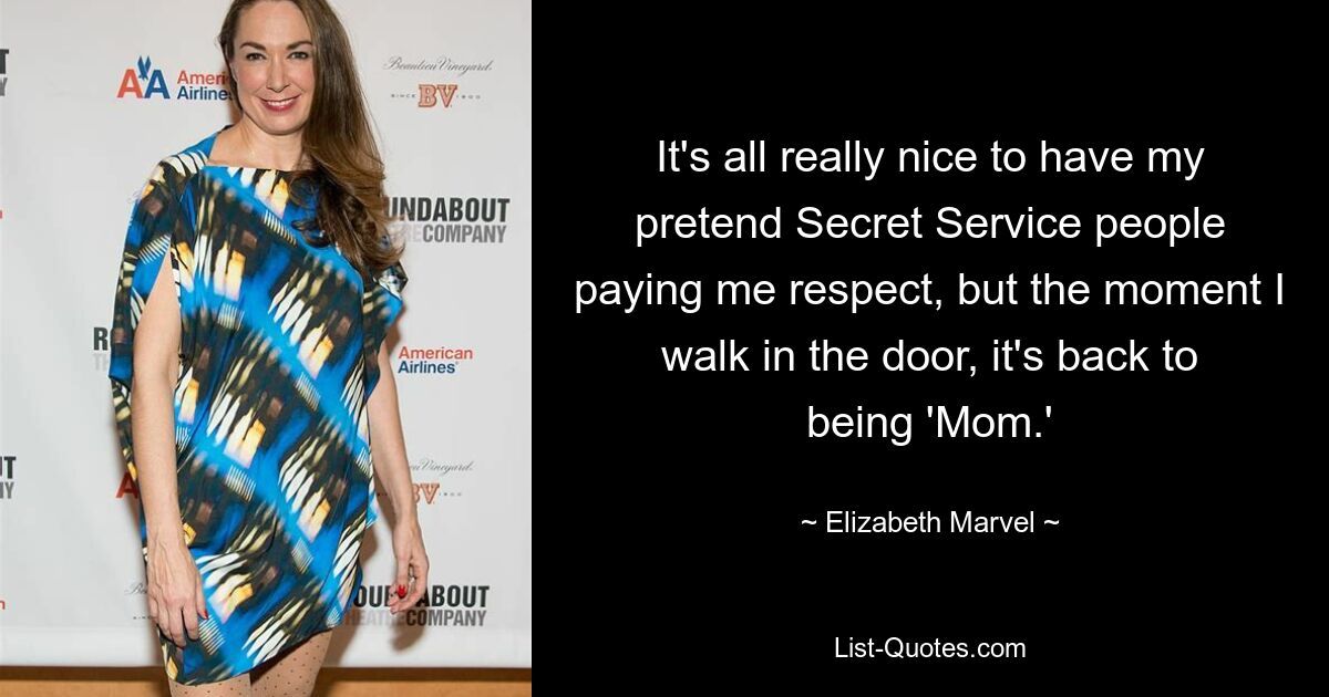 It's all really nice to have my pretend Secret Service people paying me respect, but the moment I walk in the door, it's back to being 'Mom.' — © Elizabeth Marvel