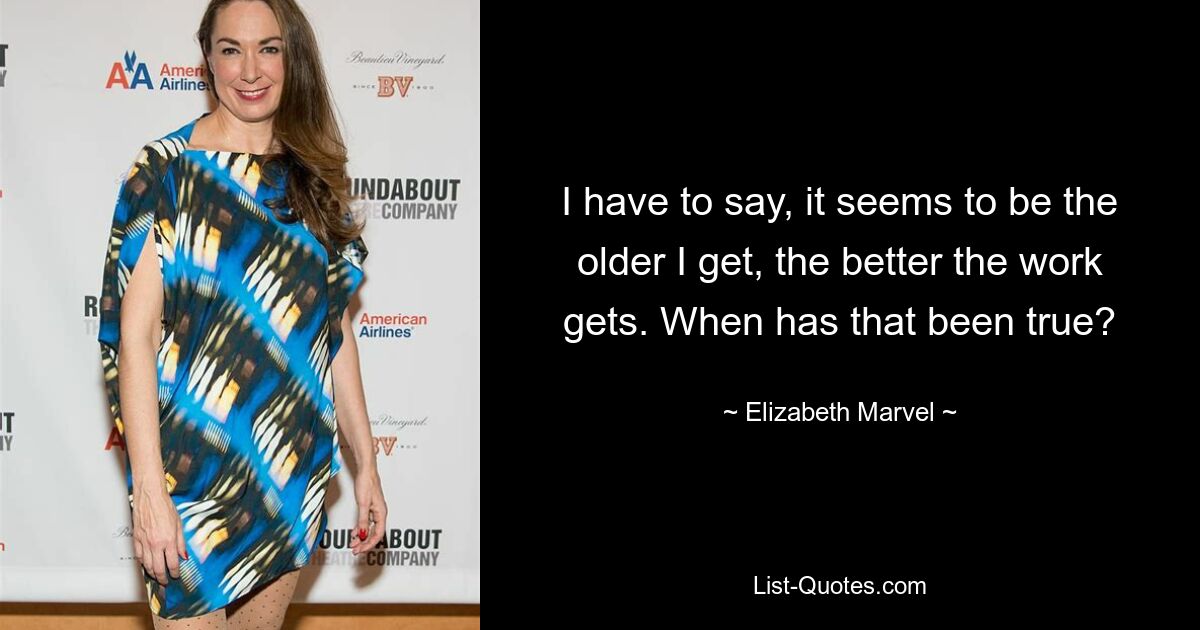 I have to say, it seems to be the older I get, the better the work gets. When has that been true? — © Elizabeth Marvel