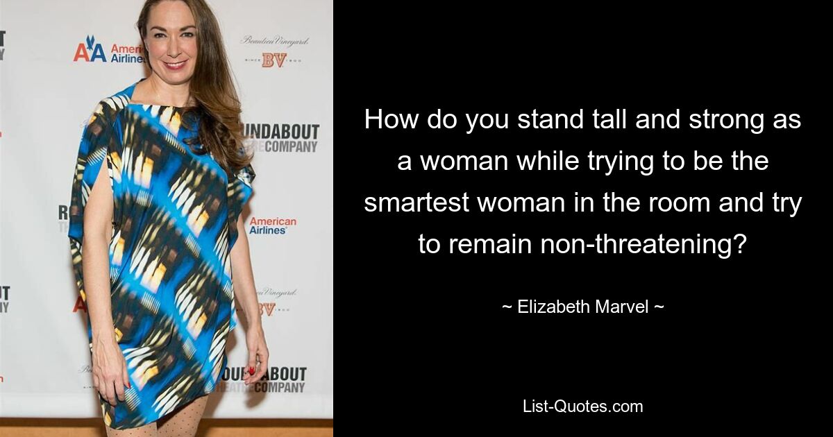 How do you stand tall and strong as a woman while trying to be the smartest woman in the room and try to remain non-threatening? — © Elizabeth Marvel