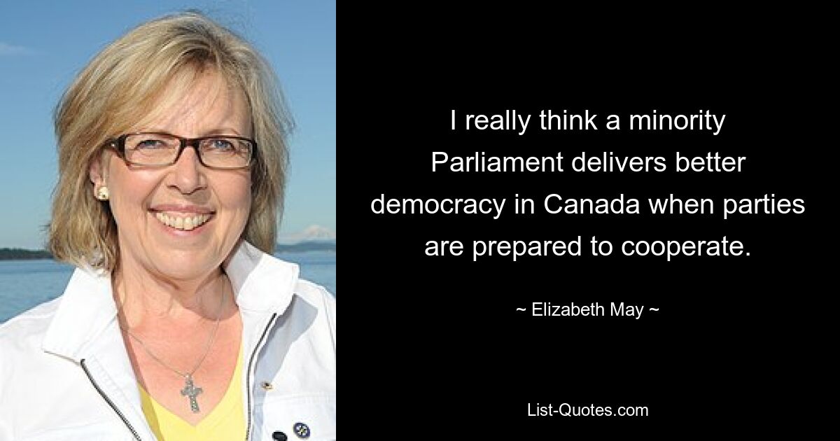 I really think a minority Parliament delivers better democracy in Canada when parties are prepared to cooperate. — © Elizabeth May