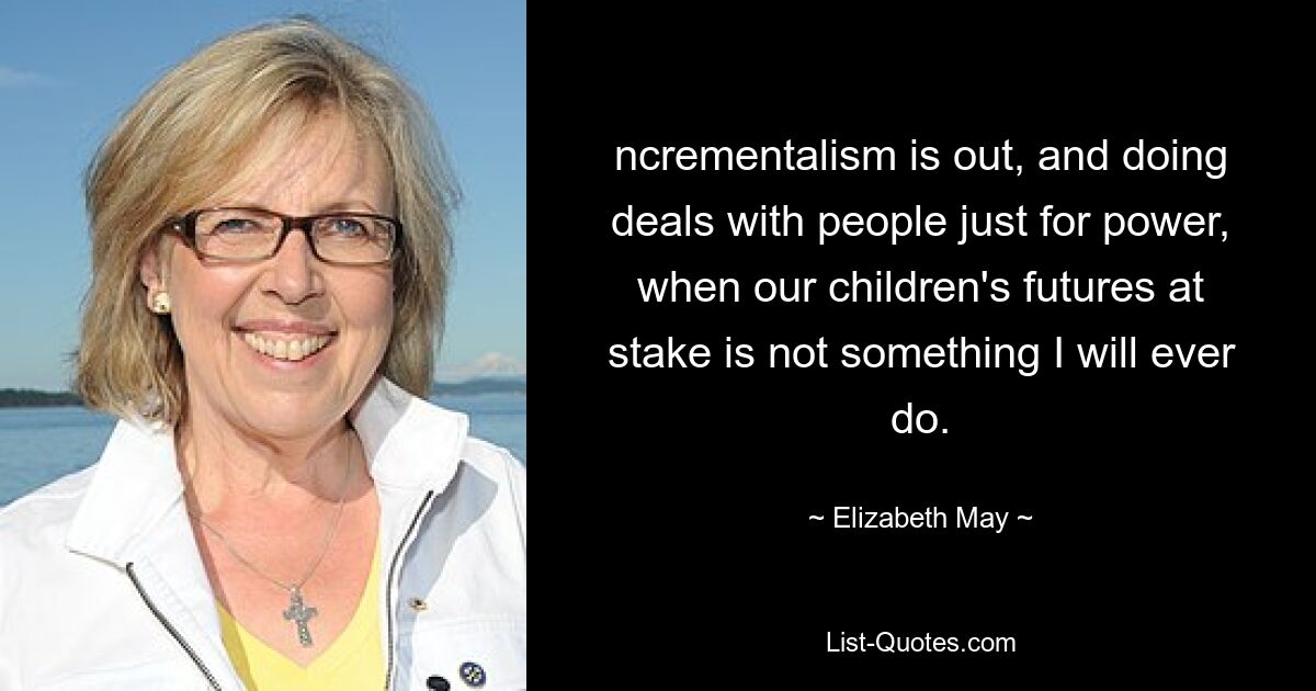 ncrementalism is out, and doing deals with people just for power, when our children's futures at stake is not something I will ever do. — © Elizabeth May