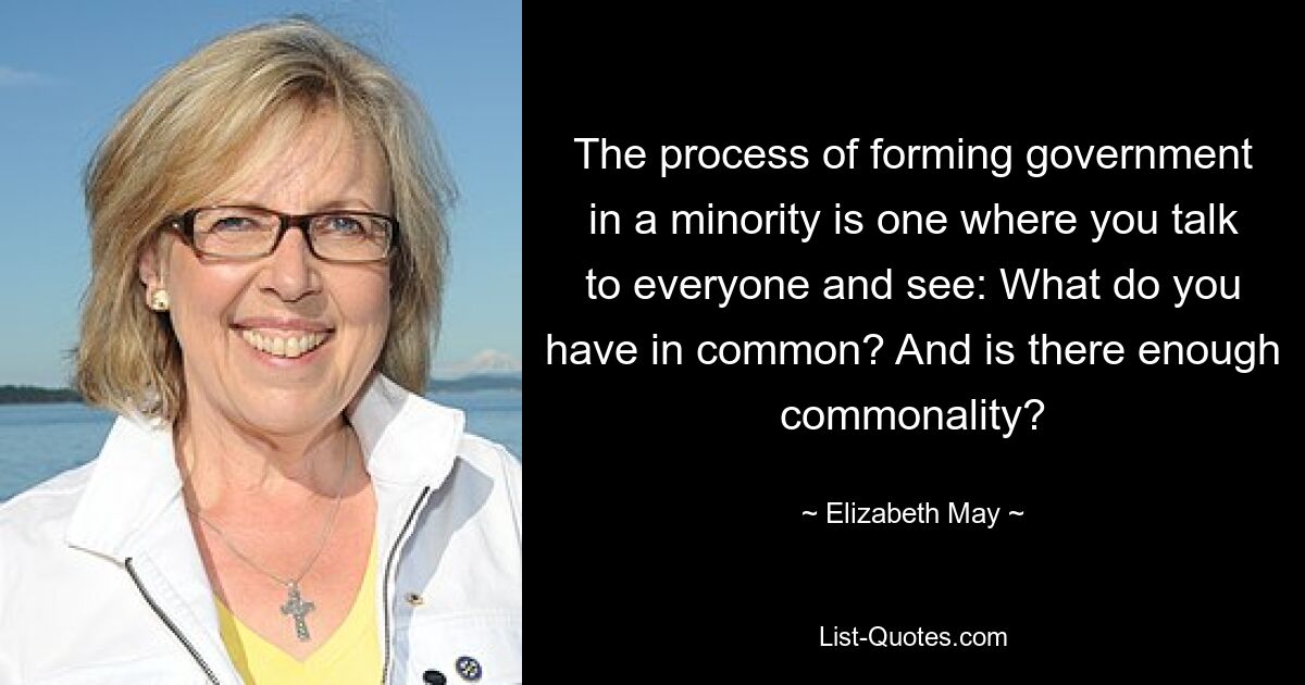 The process of forming government in a minority is one where you talk to everyone and see: What do you have in common? And is there enough commonality? — © Elizabeth May