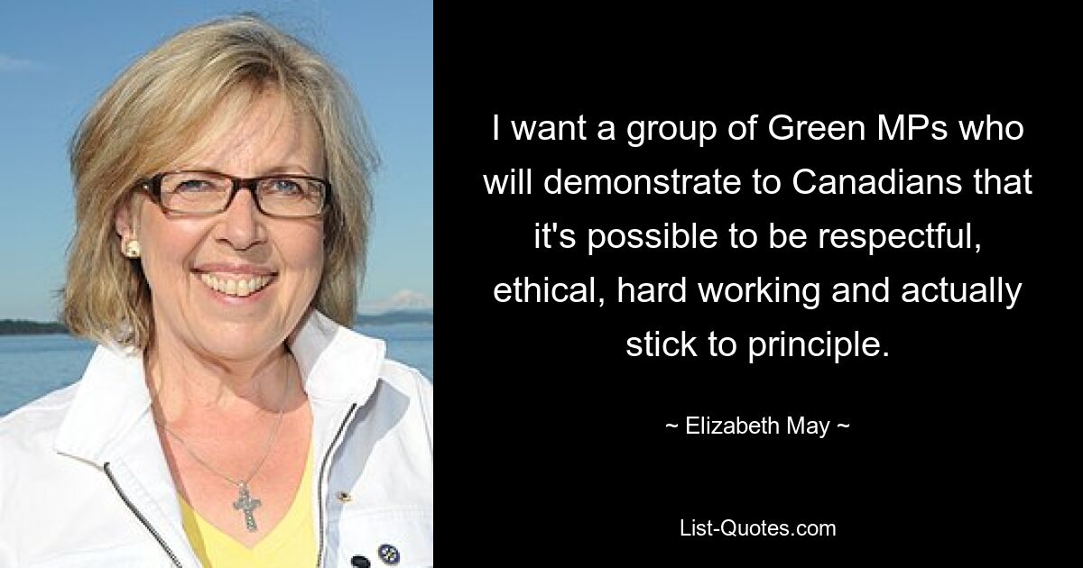 I want a group of Green MPs who will demonstrate to Canadians that it's possible to be respectful, ethical, hard working and actually stick to principle. — © Elizabeth May