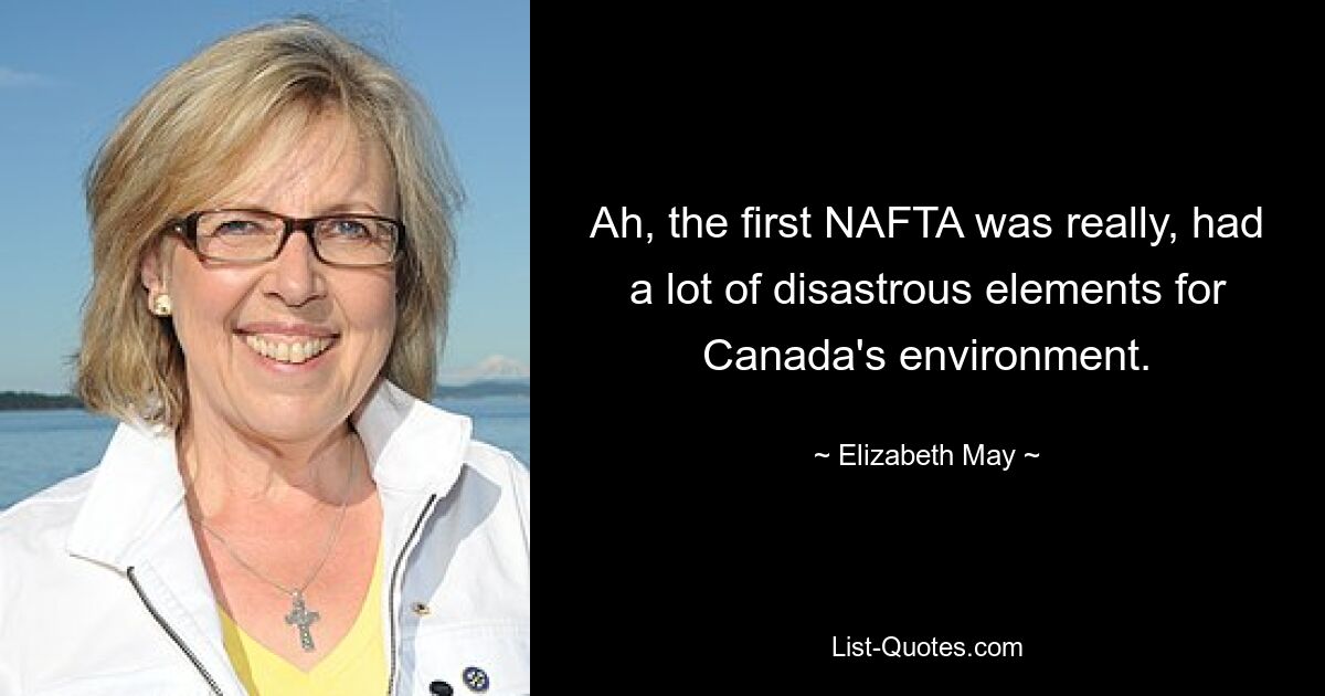 Ah, the first NAFTA was really, had a lot of disastrous elements for Canada's environment. — © Elizabeth May