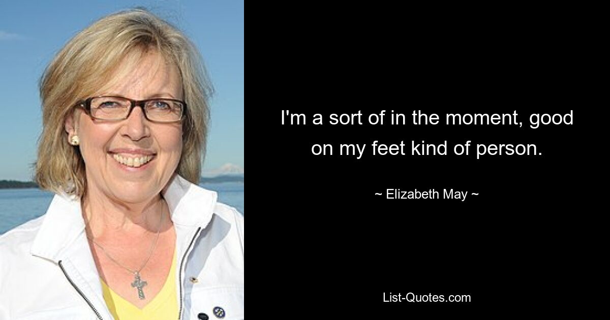 I'm a sort of in the moment, good on my feet kind of person. — © Elizabeth May