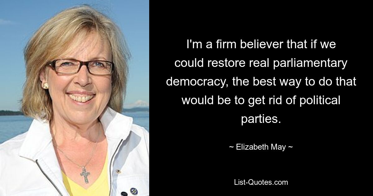 I'm a firm believer that if we could restore real parliamentary democracy, the best way to do that would be to get rid of political parties. — © Elizabeth May