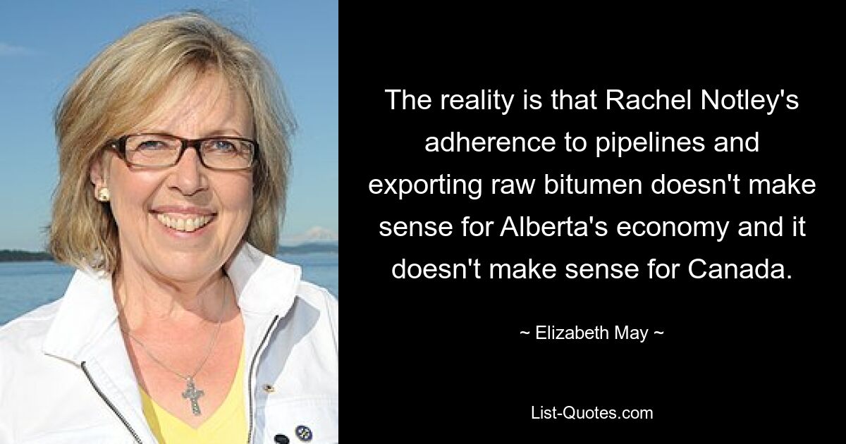 The reality is that Rachel Notley's adherence to pipelines and exporting raw bitumen doesn't make sense for Alberta's economy and it doesn't make sense for Canada. — © Elizabeth May