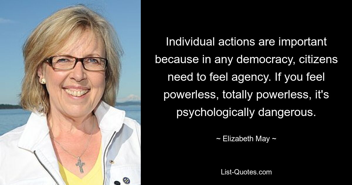 Individual actions are important because in any democracy, citizens need to feel agency. If you feel powerless, totally powerless, it's psychologically dangerous. — © Elizabeth May