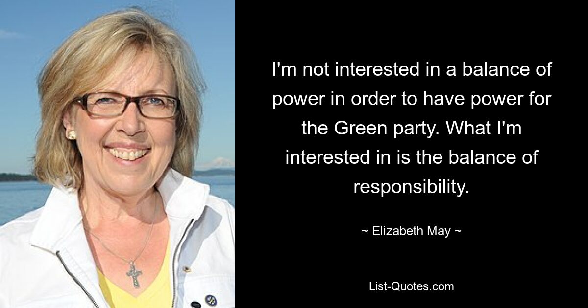 I'm not interested in a balance of power in order to have power for the Green party. What I'm interested in is the balance of responsibility. — © Elizabeth May