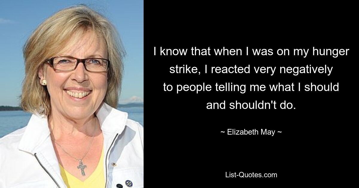 I know that when I was on my hunger strike, I reacted very negatively to people telling me what I should and shouldn't do. — © Elizabeth May