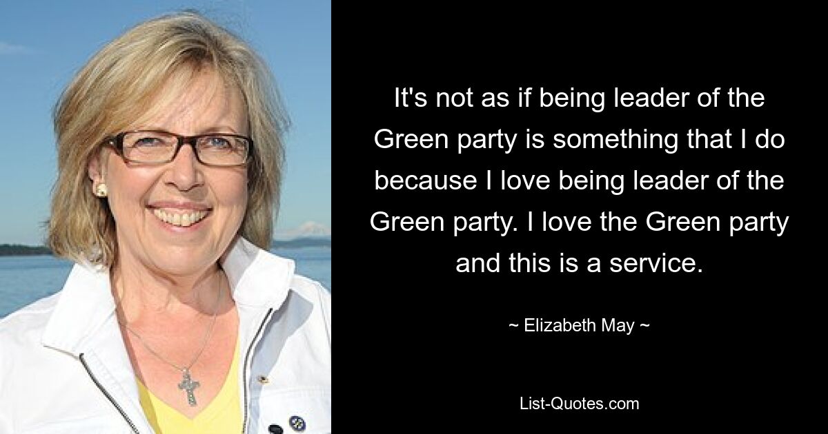 It's not as if being leader of the Green party is something that I do because I love being leader of the Green party. I love the Green party and this is a service. — © Elizabeth May