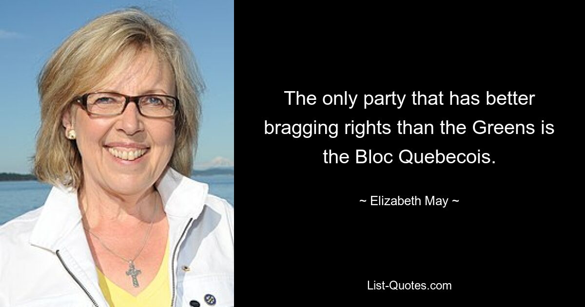 The only party that has better bragging rights than the Greens is the Bloc Quebecois. — © Elizabeth May