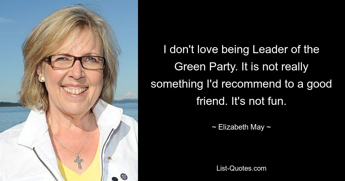 I don't love being Leader of the Green Party. It is not really something I'd recommend to a good friend. It's not fun. — © Elizabeth May