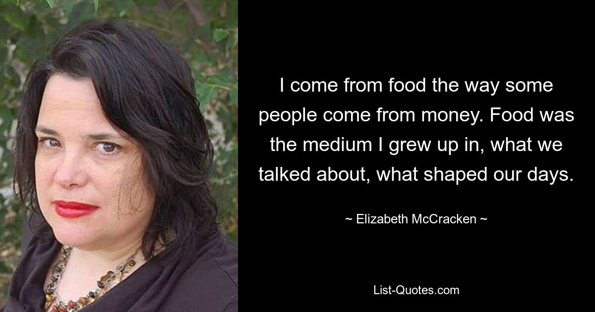 I come from food the way some people come from money. Food was the medium I grew up in, what we talked about, what shaped our days. — © Elizabeth McCracken