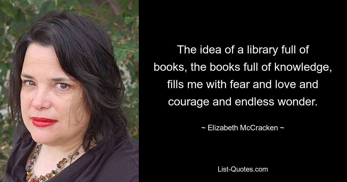 The idea of a library full of books, the books full of knowledge, fills me with fear and love and courage and endless wonder. — © Elizabeth McCracken