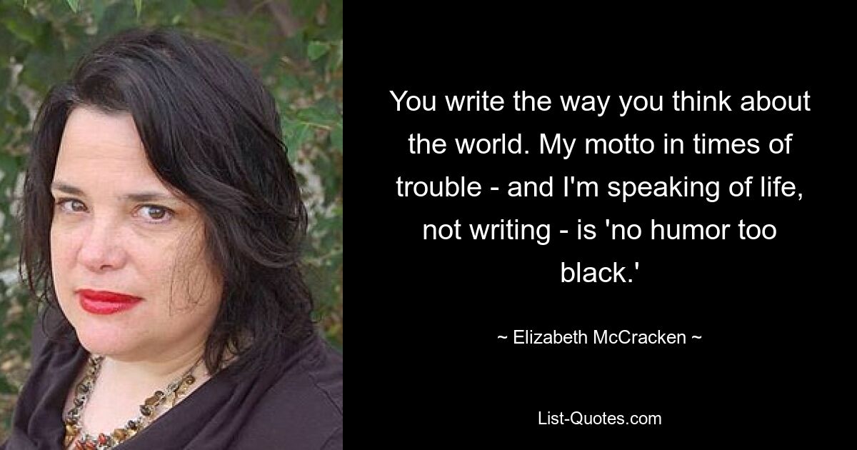 You write the way you think about the world. My motto in times of trouble - and I'm speaking of life, not writing - is 'no humor too black.' — © Elizabeth McCracken