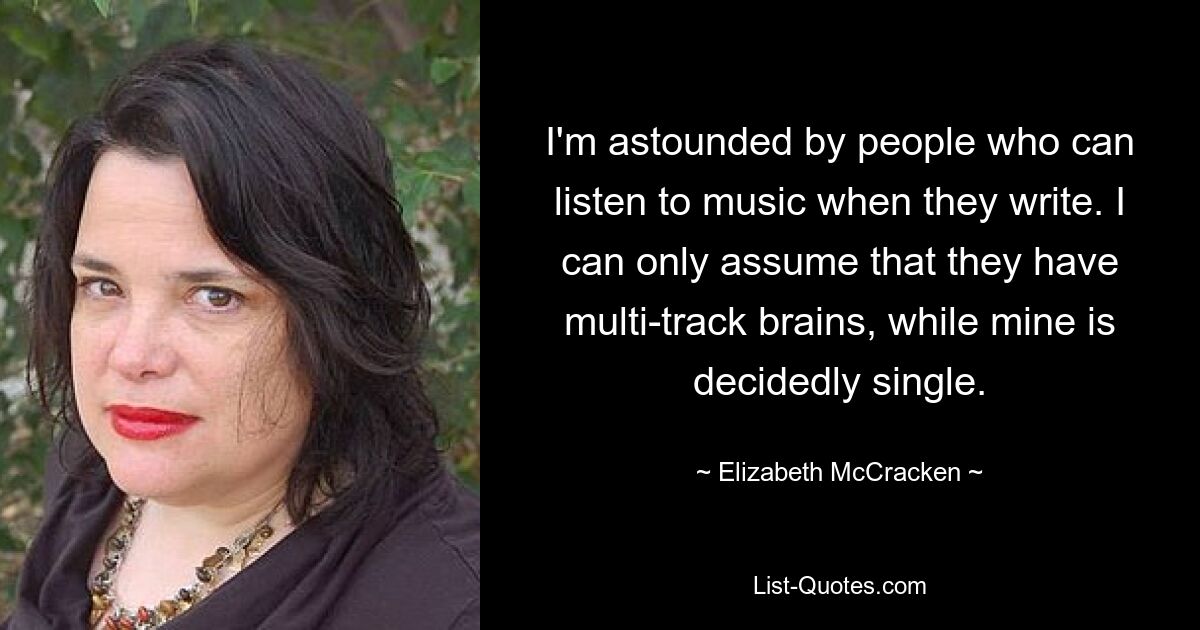 I'm astounded by people who can listen to music when they write. I can only assume that they have multi-track brains, while mine is decidedly single. — © Elizabeth McCracken