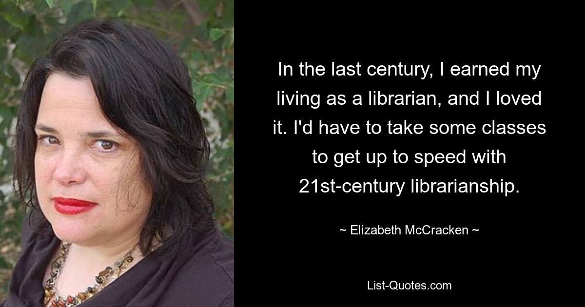 In the last century, I earned my living as a librarian, and I loved it. I'd have to take some classes to get up to speed with 21st-century librarianship. — © Elizabeth McCracken