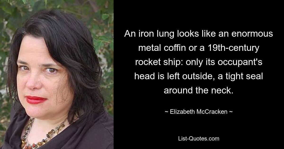 An iron lung looks like an enormous metal coffin or a 19th-century rocket ship: only its occupant's head is left outside, a tight seal around the neck. — © Elizabeth McCracken