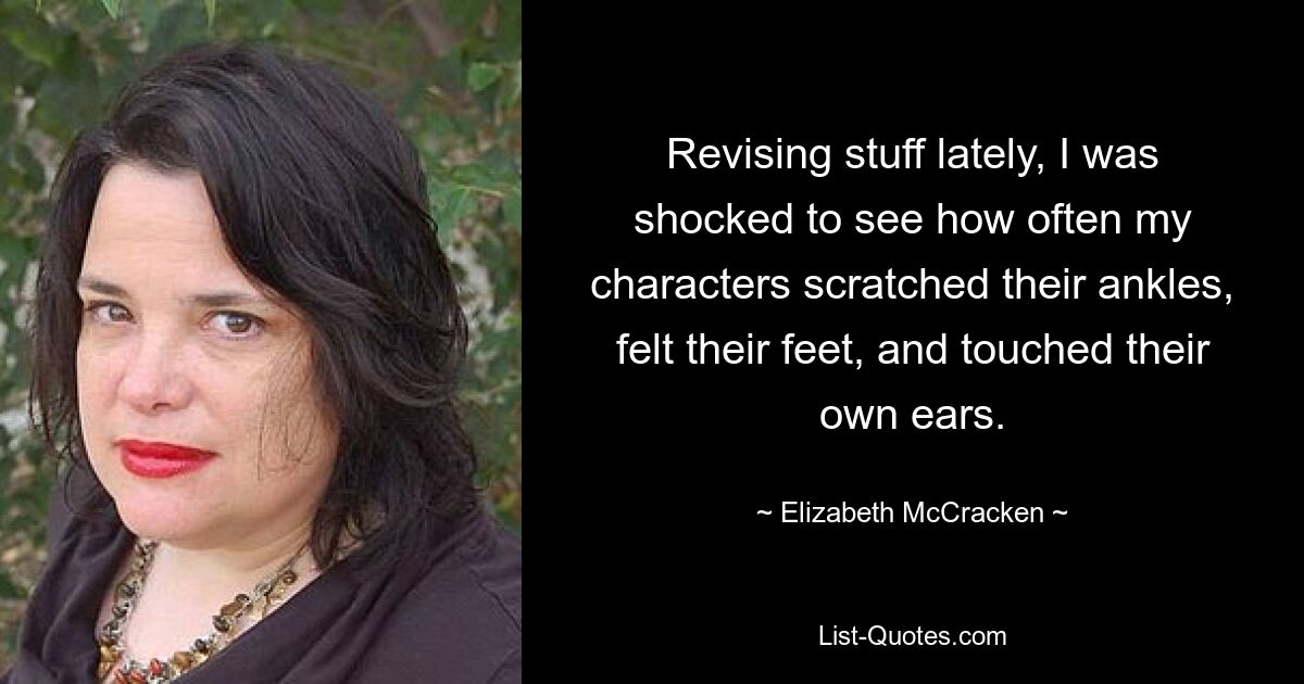 Revising stuff lately, I was shocked to see how often my characters scratched their ankles, felt their feet, and touched their own ears. — © Elizabeth McCracken