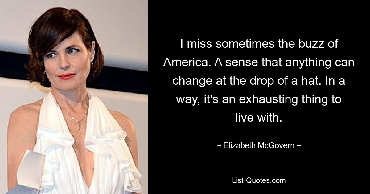 I miss sometimes the buzz of America. A sense that anything can change at the drop of a hat. In a way, it's an exhausting thing to live with. — © Elizabeth McGovern