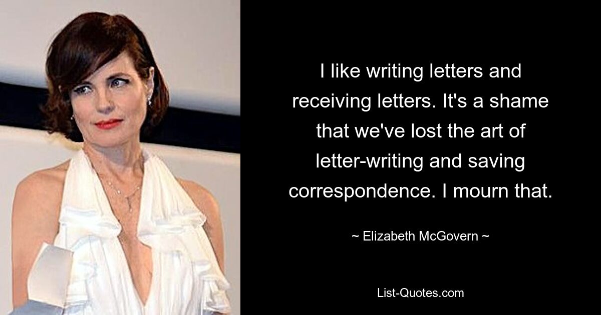 I like writing letters and receiving letters. It's a shame that we've lost the art of letter-writing and saving correspondence. I mourn that. — © Elizabeth McGovern