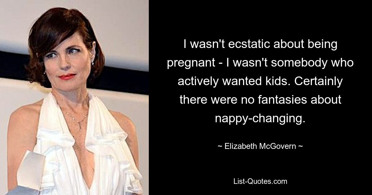 I wasn't ecstatic about being pregnant - I wasn't somebody who actively wanted kids. Certainly there were no fantasies about nappy-changing. — © Elizabeth McGovern