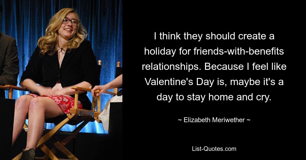 I think they should create a holiday for friends-with-benefits relationships. Because I feel like Valentine's Day is, maybe it's a day to stay home and cry. — © Elizabeth Meriwether