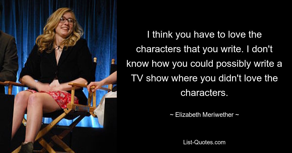 I think you have to love the characters that you write. I don't know how you could possibly write a TV show where you didn't love the characters. — © Elizabeth Meriwether