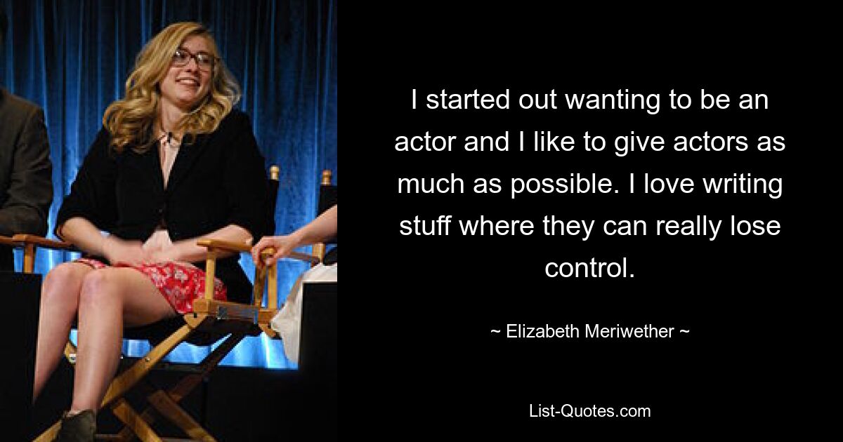 I started out wanting to be an actor and I like to give actors as much as possible. I love writing stuff where they can really lose control. — © Elizabeth Meriwether