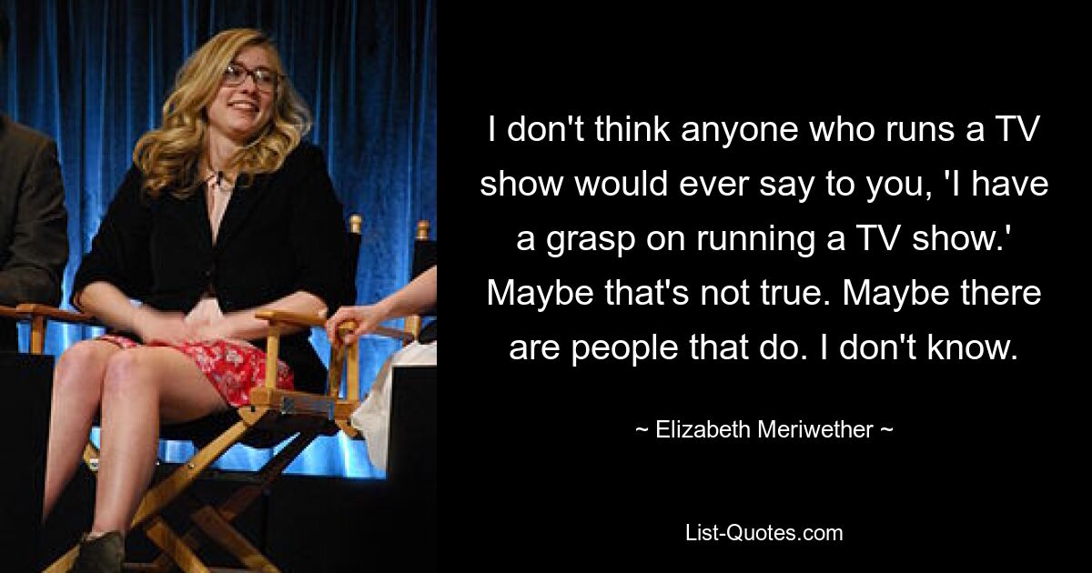 I don't think anyone who runs a TV show would ever say to you, 'I have a grasp on running a TV show.' Maybe that's not true. Maybe there are people that do. I don't know. — © Elizabeth Meriwether