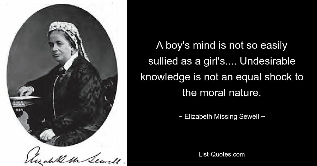 A boy's mind is not so easily sullied as a girl's.... Undesirable knowledge is not an equal shock to the moral nature. — © Elizabeth Missing Sewell