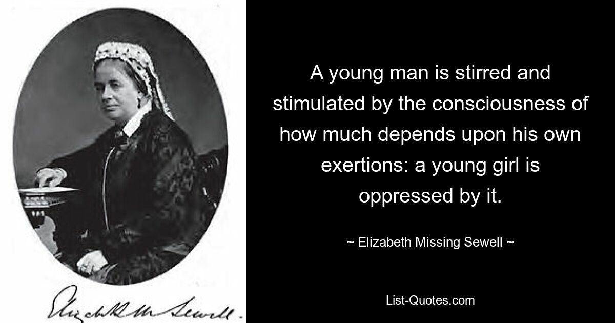 A young man is stirred and stimulated by the consciousness of how much depends upon his own exertions: a young girl is oppressed by it. — © Elizabeth Missing Sewell