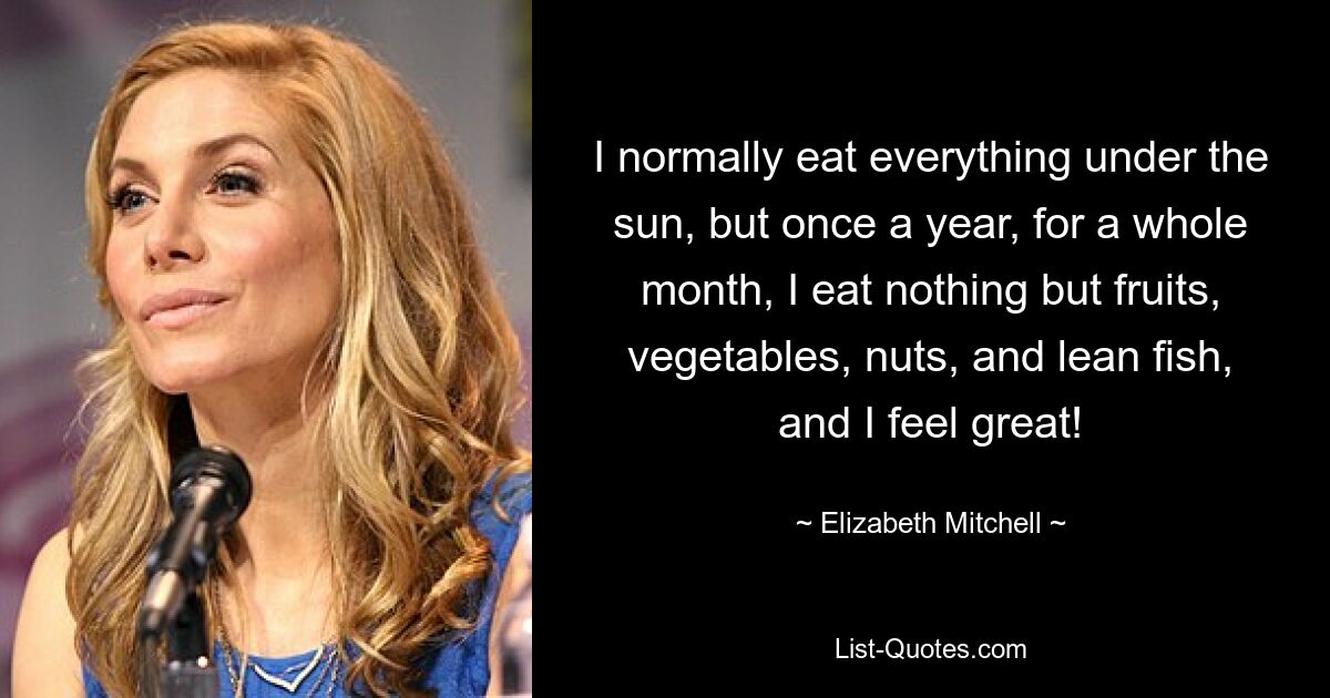 I normally eat everything under the sun, but once a year, for a whole month, I eat nothing but fruits, vegetables, nuts, and lean fish, and I feel great! — © Elizabeth Mitchell