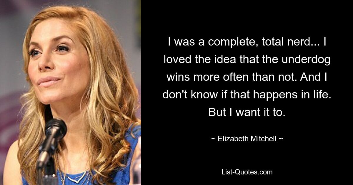 I was a complete, total nerd... I loved the idea that the underdog wins more often than not. And I don't know if that happens in life. But I want it to. — © Elizabeth Mitchell