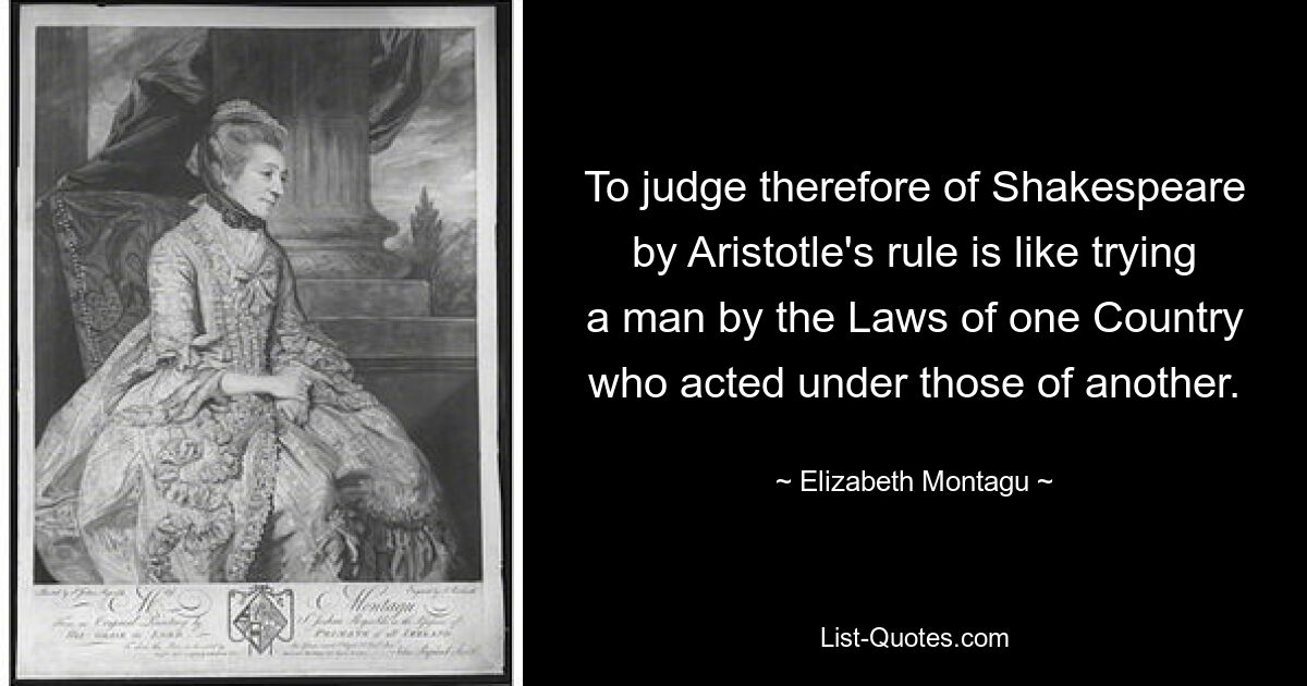 To judge therefore of Shakespeare by Aristotle's rule is like trying a man by the Laws of one Country who acted under those of another. — © Elizabeth Montagu