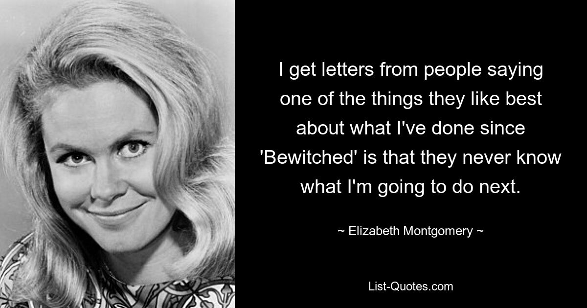 I get letters from people saying one of the things they like best about what I've done since 'Bewitched' is that they never know what I'm going to do next. — © Elizabeth Montgomery