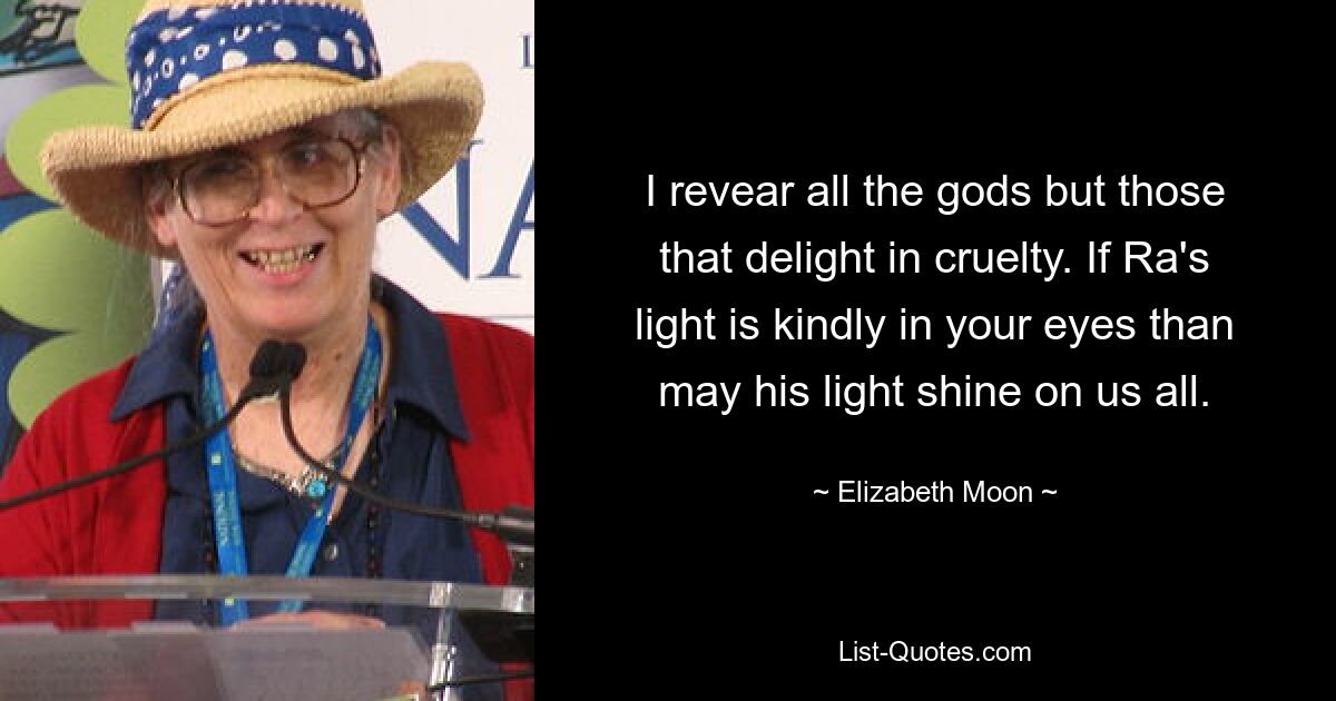 I revear all the gods but those that delight in cruelty. If Ra's light is kindly in your eyes than may his light shine on us all. — © Elizabeth Moon