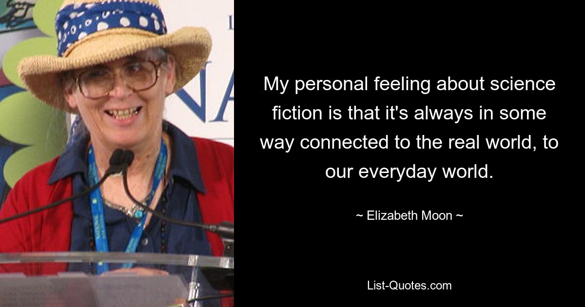 My personal feeling about science fiction is that it's always in some way connected to the real world, to our everyday world. — © Elizabeth Moon