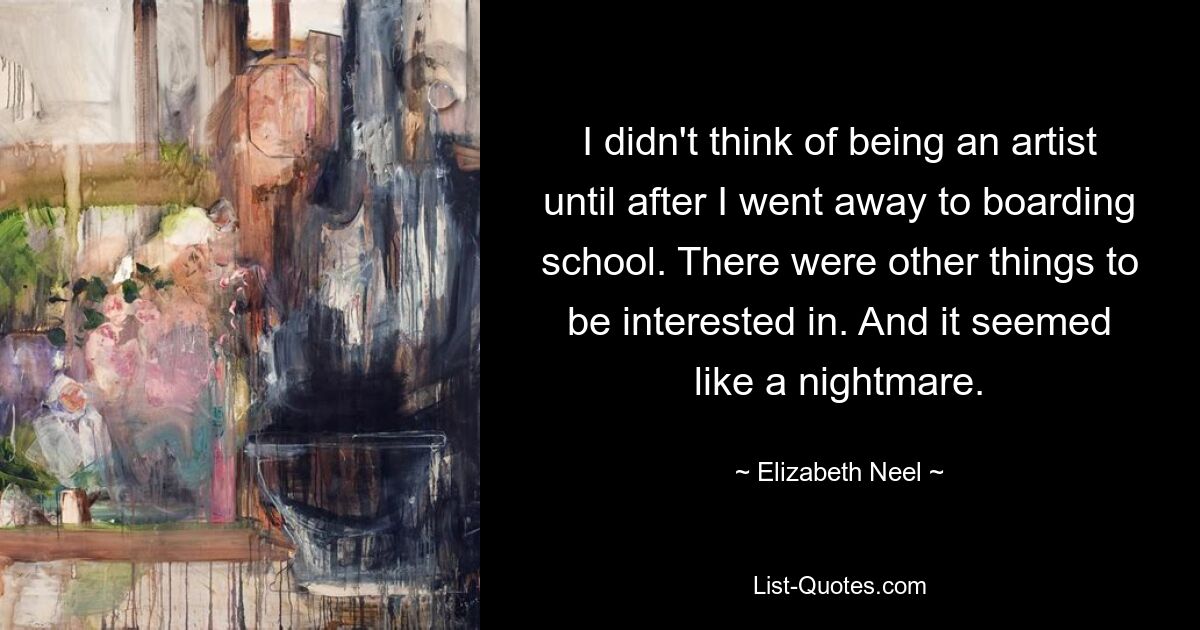 I didn't think of being an artist until after I went away to boarding school. There were other things to be interested in. And it seemed like a nightmare. — © Elizabeth Neel