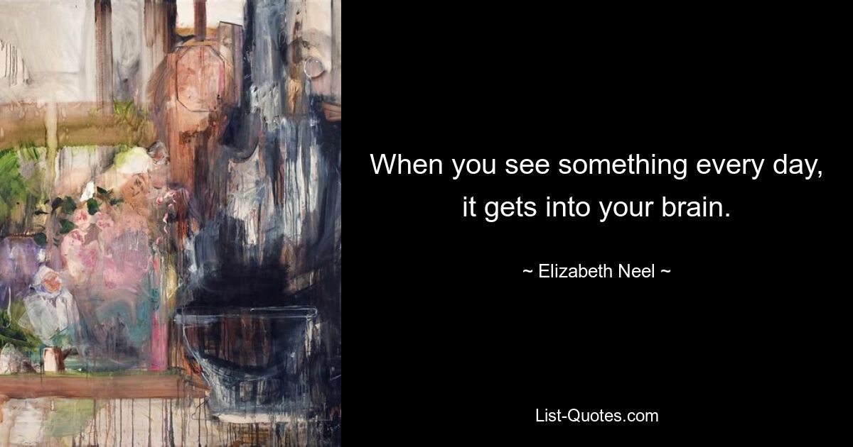 When you see something every day, it gets into your brain. — © Elizabeth Neel