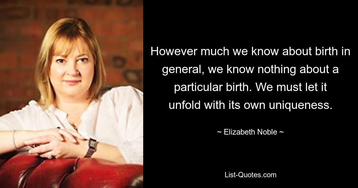 However much we know about birth in general, we know nothing about a particular birth. We must let it unfold with its own uniqueness. — © Elizabeth Noble