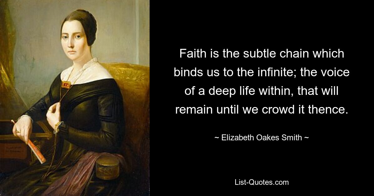 Faith is the subtle chain which binds us to the infinite; the voice of a deep life within, that will remain until we crowd it thence. — © Elizabeth Oakes Smith